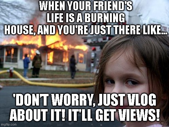 Content Content | WHEN YOUR FRIEND'S LIFE IS A BURNING HOUSE, AND YOU'RE JUST THERE LIKE... 'DON’T WORRY, JUST VLOG ABOUT IT! IT'LL GET VIEWS! | image tagged in memes,disaster girl | made w/ Imgflip meme maker