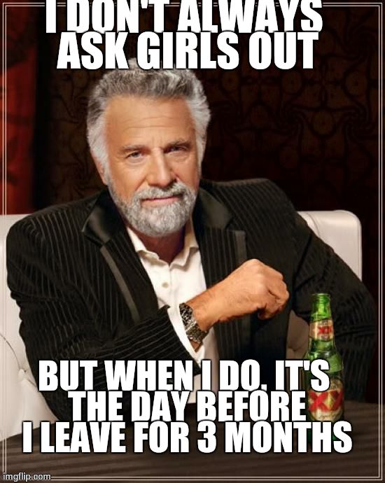 The Most Interesting Man In The World Meme | I DON'T ALWAYS ASK GIRLS OUT BUT WHEN I DO, IT'S THE DAY BEFORE I LEAVE FOR 3 MONTHS | image tagged in memes,the most interesting man in the world | made w/ Imgflip meme maker