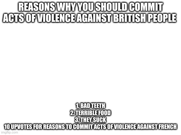 REASONS WHY YOU SHOULD COMMIT ACTS OF VIOLENCE AGAINST BRITISH PEOPLE; 1. BAD TEETH
2. TERRIBLE FOOD
3. THEY SUCK


10 UPVOTES FOR REASONS TO COMMIT ACTS OF VIOLENCE AGAINST FRENCH | made w/ Imgflip meme maker