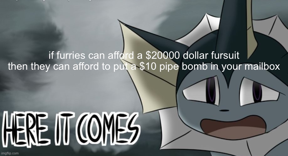 Vaporeon tornado | if furries can afford a $20000 dollar fursuit then they can afford to put a $10 pipe bomb in your mailbox | image tagged in vaporeon tornado | made w/ Imgflip meme maker