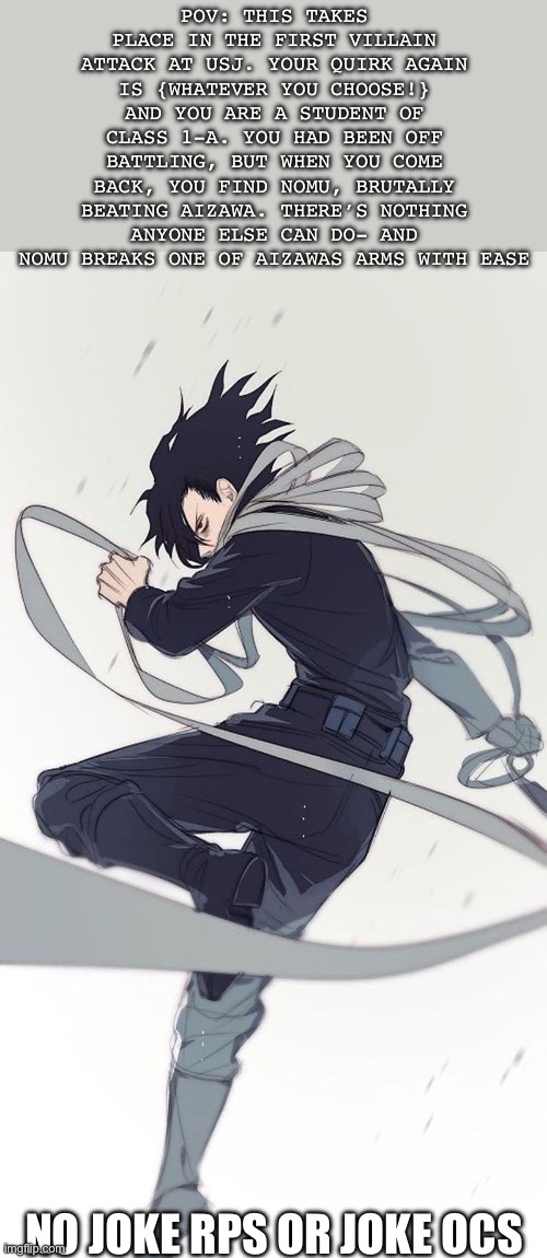 I’ll do a different character next- but Aizawa is my favorite in case you can’t tell | POV: THIS TAKES PLACE IN THE FIRST VILLAIN ATTACK AT USJ. YOUR QUIRK AGAIN IS {WHATEVER YOU CHOOSE!} AND YOU ARE A STUDENT OF CLASS 1-A. YOU HAD BEEN OFF BATTLING, BUT WHEN YOU COME BACK, YOU FIND NOMU, BRUTALLY BEATING AIZAWA. THERE’S NOTHING ANYONE ELSE CAN DO- AND NOMU BREAKS ONE OF AIZAWAS ARMS WITH EASE; NO JOKE RPS OR JOKE OCS | image tagged in mha | made w/ Imgflip meme maker