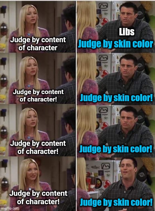 The life, the works, the dreams of Martin Luther King Jr. mean NOTHING to the American left | Libs; Judge by content
of character; Judge by skin color; Judge by content
of character! Judge by skin color! Judge by content
of character! Judge by skin color! Judge by content
of character! Judge by skin color! | image tagged in phoebe joey,memes,skin color,democrats,content of character,martin luther king jr | made w/ Imgflip meme maker