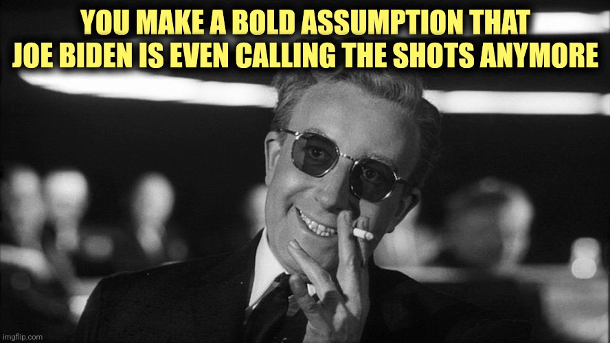 Doctor Strangelove says... | YOU MAKE A BOLD ASSUMPTION THAT JOE BIDEN IS EVEN CALLING THE SHOTS ANYMORE | image tagged in doctor strangelove says | made w/ Imgflip meme maker