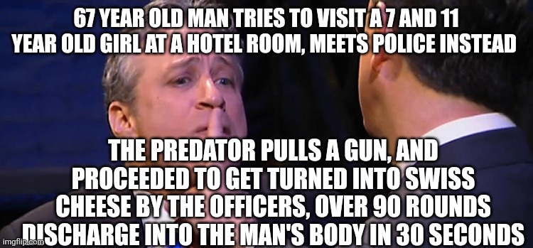 A plume of smoke came up from the man's body, dead | 67 YEAR OLD MAN TRIES TO VISIT A 7 AND 11 YEAR OLD GIRL AT A HOTEL ROOM, MEETS POLICE INSTEAD; THE PREDATOR PULLS A GUN, AND PROCEEDED TO GET TURNED INTO SWISS CHEESE BY THE OFFICERS, OVER 90 ROUNDS DISCHARGE INTO THE MAN'S BODY IN 30 SECONDS | image tagged in shush | made w/ Imgflip meme maker