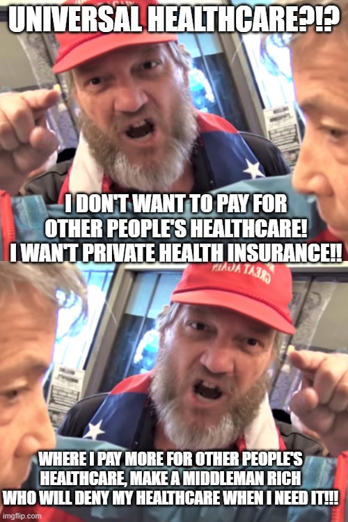 UNIVERSAL HEALTHCARE?!? I DON'T WANT TO PAY FOR OTHER PEOPLE'S HEALTHCARE!
I WAN'T PRIVATE HEALTH INSURANCE!! WHERE I PAY MORE FOR OTHER PEOPLE'S HEALTHCARE, MAKE A MIDDLEMAN RICH WHO WILL DENY MY HEALTHCARE WHEN I NEED IT!!! | image tagged in angry trump supporter | made w/ Imgflip meme maker