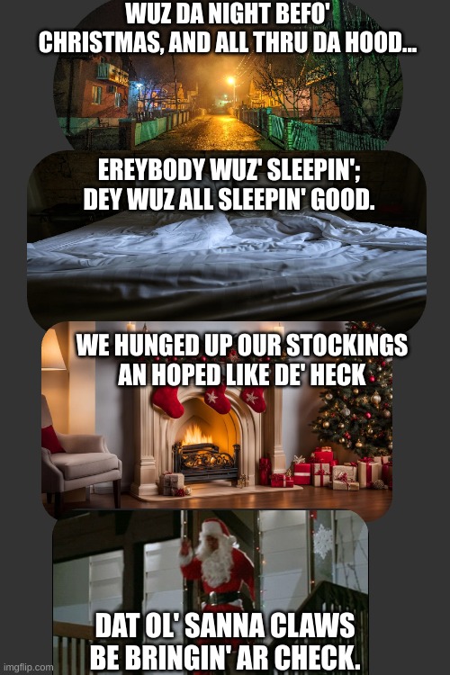 Crimmus in da hood | WUZ DA NIGHT BEFO' CHRISTMAS, AND ALL THRU DA HOOD... EREYBODY WUZ' SLEEPIN';
DEY WUZ ALL SLEEPIN' GOOD. WE HUNGED UP OUR STOCKINGS
AN HOPED LIKE DE' HECK; DAT OL' SANNA CLAWS
BE BRINGIN' AR CHECK. | image tagged in christmas,in the hood | made w/ Imgflip meme maker