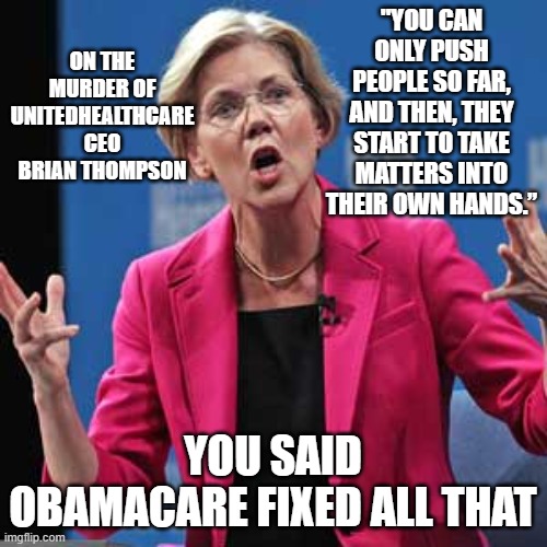 Elizabeth Warren | ON THE MURDER OF UNITEDHEALTHCARE CEO BRIAN THOMPSON; "YOU CAN ONLY PUSH PEOPLE SO FAR, AND THEN, THEY START TO TAKE MATTERS INTO THEIR OWN HANDS.”; YOU SAID OBAMACARE FIXED ALL THAT | image tagged in elizabeth warren | made w/ Imgflip meme maker