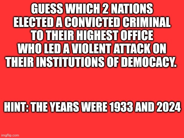 GUESS WHICH 2 NATIONS ELECTED A CONVICTED CRIMINAL TO THEIR HIGHEST OFFICE WHO LED A VIOLENT ATTACK ON THEIR INSTITUTIONS OF DEMOCACY. HINT: THE YEARS WERE 1933 AND 2024 | made w/ Imgflip meme maker