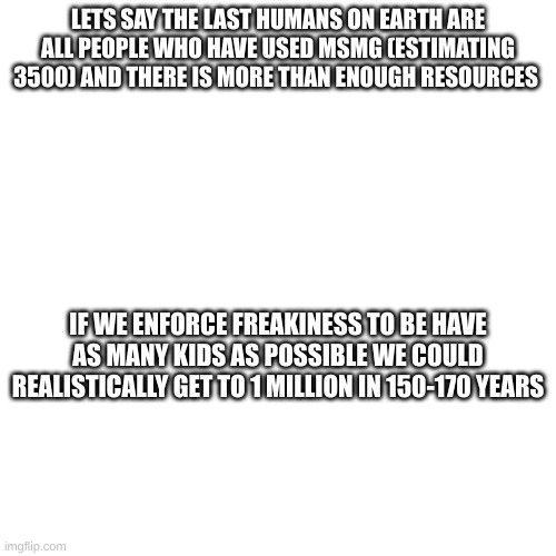 however this will depend on our food, our conditions and our sense of community. in this scenario a form of decentralized commun | LETS SAY THE LAST HUMANS ON EARTH ARE ALL PEOPLE WHO HAVE USED MSMG (ESTIMATING 3500) AND THERE IS MORE THAN ENOUGH RESOURCES; IF WE ENFORCE FREAKINESS TO BE HAVE AS MANY KIDS AS POSSIBLE WE COULD REALISTICALLY GET TO 1 MILLION IN 150-170 YEARS | made w/ Imgflip meme maker