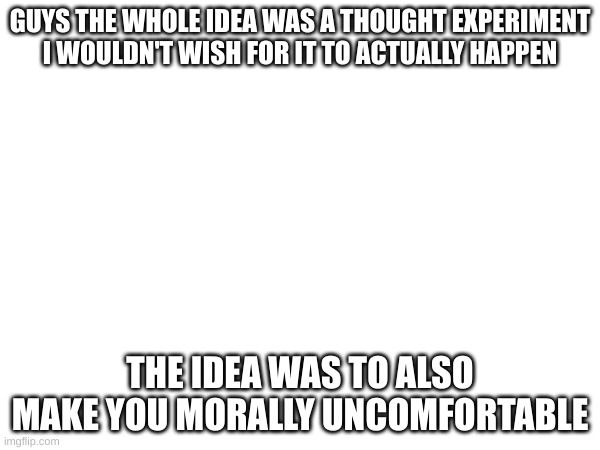 GUYS THE WHOLE IDEA WAS A THOUGHT EXPERIMENT I WOULDN'T WISH FOR IT TO ACTUALLY HAPPEN; THE IDEA WAS TO ALSO MAKE YOU MORALLY UNCOMFORTABLE | made w/ Imgflip meme maker