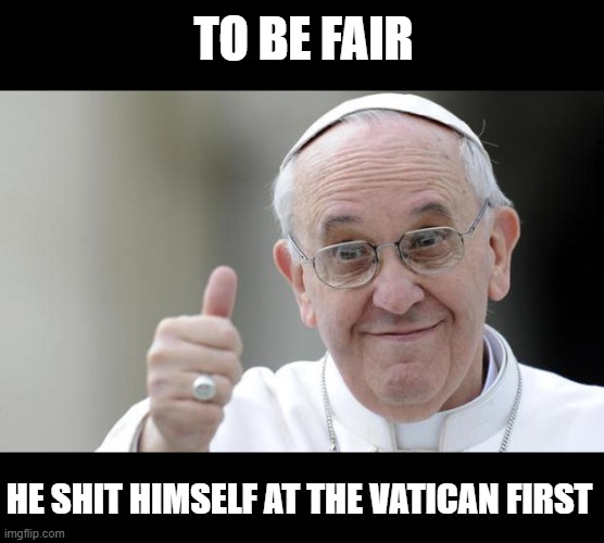 Pope francis | TO BE FAIR HE SHIT HIMSELF AT THE VATICAN FIRST | image tagged in pope francis | made w/ Imgflip meme maker