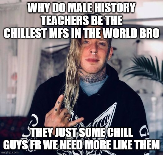 Tom MacDonald | WHY DO MALE HISTORY TEACHERS BE THE CHILLEST MFS IN THE WORLD BRO; THEY JUST SOME CHILL GUYS FR WE NEED MORE LIKE THEM | image tagged in tom macdonald | made w/ Imgflip meme maker