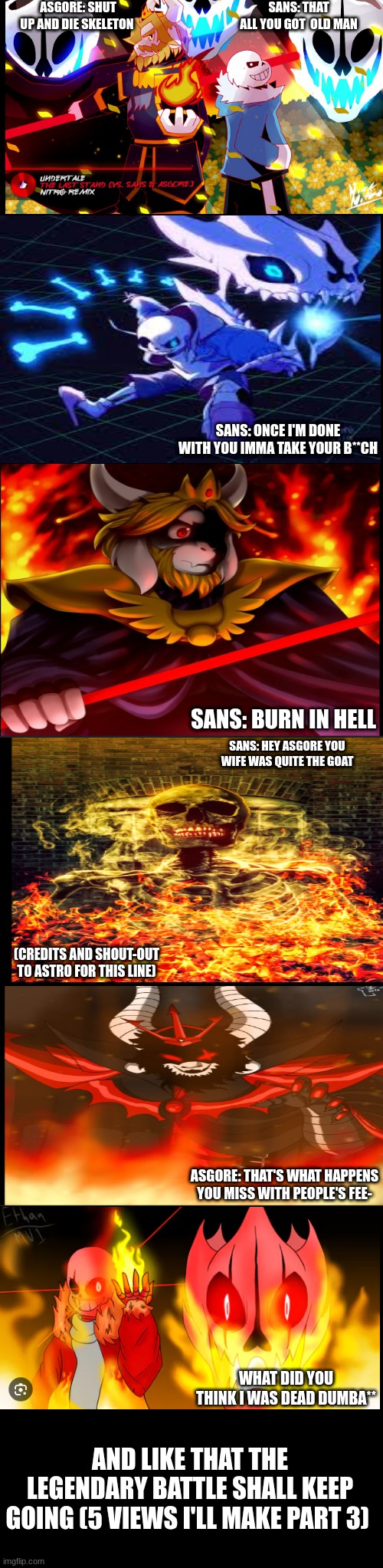 part 2 of asgore vs sans | SANS: THAT ALL YOU GOT  OLD MAN; ASGORE: SHUT UP AND DIE SKELETON; SANS: ONCE I'M DONE WITH YOU IMMA TAKE YOUR B**CH; SANS: BURN IN HELL; SANS: HEY ASGORE YOU WIFE WAS QUITE THE GOAT; (CREDITS AND SHOUT-OUT TO ASTRO FOR THIS LINE); ASGORE: THAT'S WHAT HAPPENS YOU MISS WITH PEOPLE'S FEE-; WHAT DID YOU THINK I WAS DEAD DUMBA**; AND LIKE THAT THE LEGENDARY BATTLE SHALL KEEP GOING (5 VIEWS I'LL MAKE PART 3) | image tagged in undertale,asgore vs sans | made w/ Imgflip meme maker