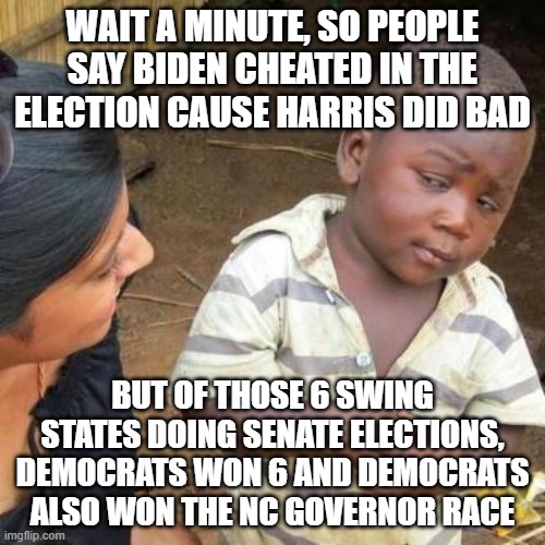 And theres more, Warnock won in 2022 and there hasnt been 2 democratic presidents in a row since Pierce (Not counting LBJ) | WAIT A MINUTE, SO PEOPLE SAY BIDEN CHEATED IN THE ELECTION CAUSE HARRIS DID BAD; BUT OF THOSE 6 SWING STATES DOING SENATE ELECTIONS, DEMOCRATS WON 6 AND DEMOCRATS ALSO WON THE NC GOVERNOR RACE | image tagged in so you're telling me,pathetic don,donald trump you're fired,dementia don,magats | made w/ Imgflip meme maker