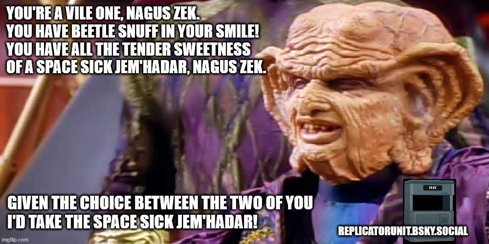 Grinch Nagus Zek | YOU'RE A VILE ONE, NAGUS ZEK.
YOU HAVE BEETLE SNUFF IN YOUR SMILE!
YOU HAVE ALL THE TENDER SWEETNESS
OF A SPACE SICK JEM'HADAR, NAGUS ZEK. GIVEN THE CHOICE BETWEEN THE TWO OF YOU
I'D TAKE THE SPACE SICK JEM'HADAR! REPLICATORUNIT.BSKY.SOCIAL | image tagged in the grinch,grand naugs,ds9,replicator,star trek deep space nine,humor | made w/ Imgflip meme maker