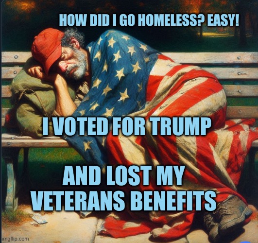 Trump will screw veterans over | HOW DID I GO HOMELESS? EASY! I VOTED FOR TRUMP; AND LOST MY VETERANS BENEFITS | image tagged in trump's tariffs made maga poor | made w/ Imgflip meme maker