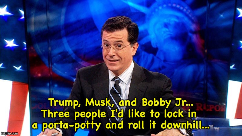 Colbert | Trump, Musk, and Bobby Jr...
Three people I'd like to lock in 
a porta-potty and roll it downhill... | image tagged in colbert | made w/ Imgflip meme maker