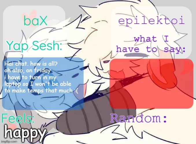 baX and epilektoi shared Template | Hai chat. how is all?
oh also, on friday i have to turn in my laptop so I won't be able to make temps that much :(; happy | image tagged in bax and epilektoi shared template | made w/ Imgflip meme maker