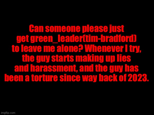 I have him blocked, but it doesn’t stop him. | Can someone please just get green_leader(tim-bradford) to leave me alone? Whenever I try, the guy starts making up lies and harassment, and the guy has been a torture since way back of 2023. | made w/ Imgflip meme maker