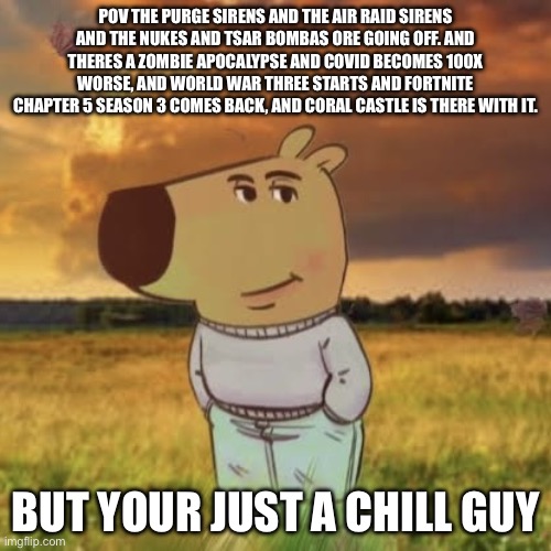 Im just a chill guy | POV THE PURGE SIRENS AND THE AIR RAID SIRENS AND THE NUKES AND TSAR BOMBAS ORE GOING OFF. AND THERES A ZOMBIE APOCALYPSE AND COVID BECOMES 100X WORSE, AND WORLD WAR THREE STARTS AND FORTNITE CHAPTER 5 SEASON 3 COMES BACK, AND CORAL CASTLE IS THERE WITH IT. BUT YOUR JUST A CHILL GUY | image tagged in chill guy,fortnite,nukes,ww3,zombie apocalypse,bad | made w/ Imgflip meme maker