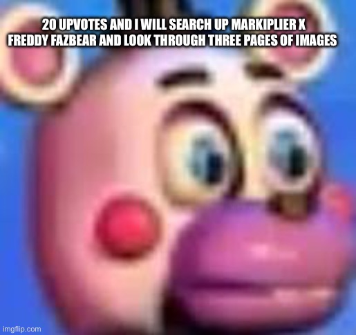 helpy | 20 UPVOTES AND I WILL SEARCH UP MARKIPLIER X FREDDY FAZBEAR AND LOOK THROUGH THREE PAGES OF IMAGES | image tagged in helpy | made w/ Imgflip meme maker