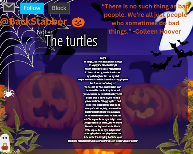 BackStabbers_ halloween temp | The turtles; Imagine me and you, I do i think about you day and night
It's only right To think about the girl you love And hold her tight So happy together If I should call you up, invest a dime And you say you belong to me And ease my mind
Imagine how the world could be So very fine So happy together
I can't see me lovin' nobody but you for all my life When you're with me, baby, the skies will be blue for all my life Me and you, and you and me No matter how they tossed the dice It had to be The only one for me is you And you for me So happy together I can't see me lovin' nobody but you for all my life
When you're with me, baby, the skies will be blue for all my life Me and you, and you and me No matter how they tossed the dice It had to be The only one for me is you And you for me So happy together Me and you, and you and me No matter how they tossed the dice It had to be The only one for me is you And you for me So happy together So happy together And how is the weather? So happy together We're happy together So happy together We're happy together So happy together So happy together | image tagged in backstabbers_ halloween temp,backstabber | made w/ Imgflip meme maker