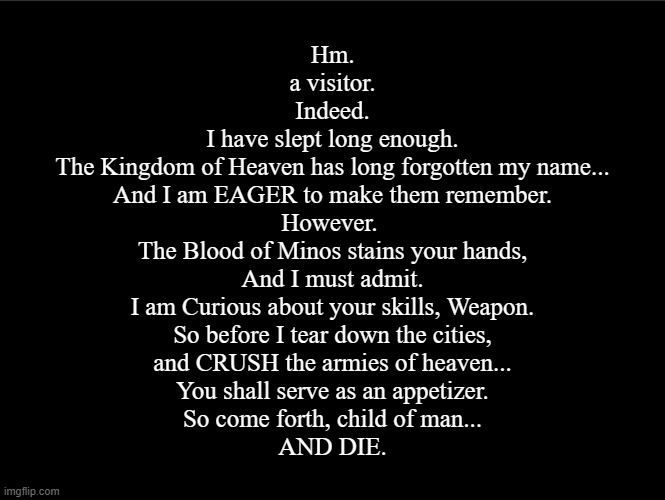 superbia announcement thingy | Hm.
a visitor.
Indeed.
I have slept long enough.
The Kingdom of Heaven has long forgotten my name...
And I am EAGER to make them remember.
However. 
The Blood of Minos stains your hands,
And I must admit.
I am Curious about your skills, Weapon.
So before I tear down the cities,
and CRUSH the armies of heaven...
You shall serve as an appetizer.
So come forth, child of man...
AND DIE. | image tagged in superbia announcement thingy | made w/ Imgflip meme maker