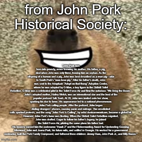 goofy ass capybara | "John Pork was born into poverty, never knowing his mother. His father, a pig, died when John was only three, leaving him an orphan. As the offspring of a human and a pig, John was best described as a man-pig—akin to South Park's "man-bear-pig." After his father's death, John was sent to the Adoptuah "Adopt on that thang" Adoption Center, where he was adopted by G-Man, a key figure in the Skibidi Toilet Rebellion. G-Man was a celebrated pilot in the Toilet Force Air and flew the notorious "We Bring the Boom."

John's adopted mother, Hailey Welch, was an international star and the host of the popular podcast Talk Tuah. At 20, John was invited onto her show, sparking his rise to fame. His appearance led to a national phenomenon: John Pork calling people. After the podcast, John began dialing strangers' phones, causing panic and outrage. The unsolicited calls sparked protests, and the song "John Pork Is Calling", by artist dontcarewontcare, became a global hit.

However, John Pork's fame was fleeting. When the Skibidi Toilet Rebellion reignited, John was drafted. Eager to follow his father's legacy, he joined the Toilet Force Air, piloting the same plane his father had. His bravery earned him the codename "Hawk 2" and the Flickermunting Award for Upstanding Gooning.

Afterward, John met Joana Pork, his future wife, and settled in Georgia. He worked for a government contractor, built the Pork Family Compound, and fathered three children: Jimmy Ham, John Pork Jr., and Billy Bacon."; from John Pork Historical Society: | image tagged in goofy ass capybara | made w/ Imgflip meme maker