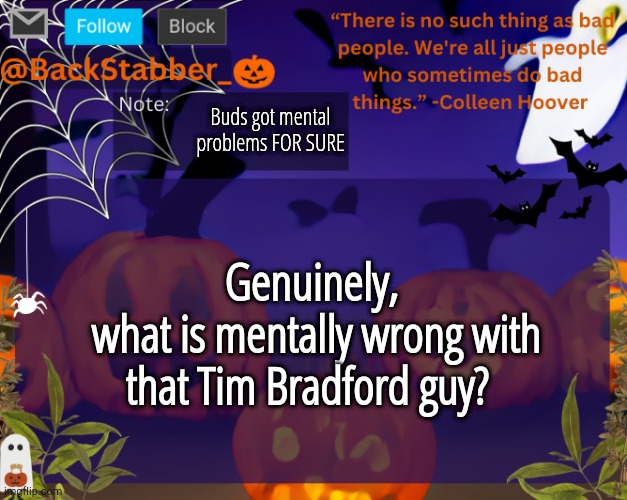 Every single post I see he's tryna erp with someone T-T ToT | Buds got mental problems FOR SURE; Genuinely,
 what is mentally wrong with that Tim Bradford guy? | image tagged in backstabbers_ halloween temp | made w/ Imgflip meme maker