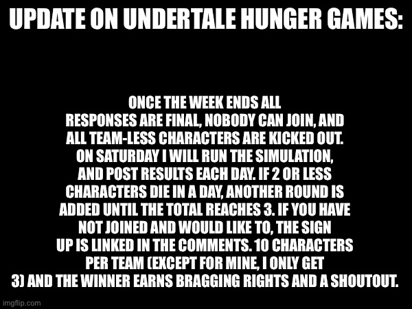 Update for all who need it | ONCE THE WEEK ENDS ALL RESPONSES ARE FINAL, NOBODY CAN JOIN, AND ALL TEAM-LESS CHARACTERS ARE KICKED OUT. ON SATURDAY I WILL RUN THE SIMULATION, AND POST RESULTS EACH DAY. IF 2 OR LESS CHARACTERS DIE IN A DAY, ANOTHER ROUND IS ADDED UNTIL THE TOTAL REACHES 3. IF YOU HAVE NOT JOINED AND WOULD LIKE TO, THE SIGN UP IS LINKED IN THE COMMENTS. 10 CHARACTERS PER TEAM (EXCEPT FOR MINE, I ONLY GET 3) AND THE WINNER EARNS BRAGGING RIGHTS AND A SHOUTOUT. UPDATE ON UNDERTALE HUNGER GAMES: | image tagged in undertale,hunger games | made w/ Imgflip meme maker