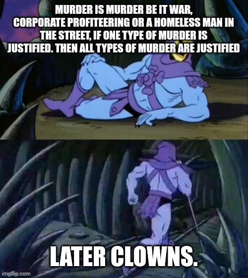 Skeletor disturbing facts | MURDER IS MURDER BE IT WAR, CORPORATE PROFITEERING OR A HOMELESS MAN IN THE STREET, IF ONE TYPE OF MURDER IS JUSTIFIED. THEN ALL TYPES OF MURDER ARE JUSTIFIED; LATER CLOWNS. | image tagged in skeletor disturbing facts | made w/ Imgflip meme maker