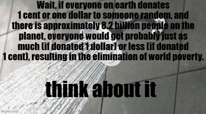 think about it | Wait, if everyone on earth donates 1 cent or one dollar to someone random, and there is approximately 8.2 billion people on the planet, everyone would get probably just as much (if donated 1 dollar) or less (if donated 1 cent), resulting in the elimination of world poverty. think about it | image tagged in shower thoughts,deep thoughts,food for thought,deep thoughts with the deep,think about it | made w/ Imgflip meme maker