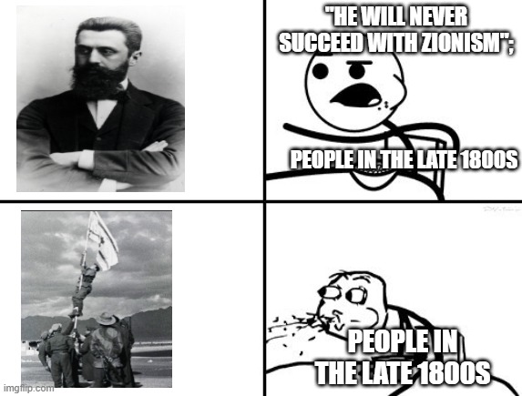 Originally, people believe that Hertzl would fail, but now, their reaction would be priceless | "HE WILL NEVER SUCCEED WITH ZIONISM";; PEOPLE IN THE LATE 1800S; PEOPLE IN THE LATE 1800S | image tagged in he will never be,israel,independence | made w/ Imgflip meme maker