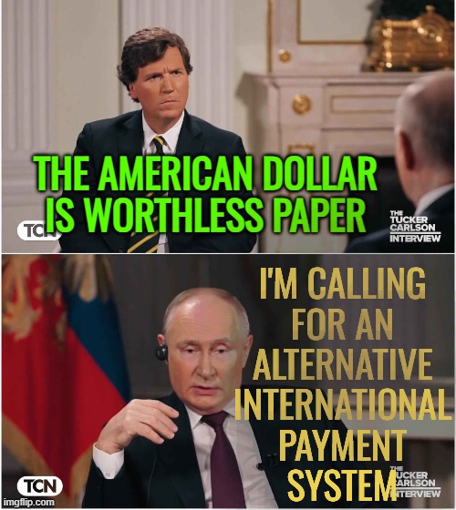 Putin Calls For Alternative International Payment System | THE AMERICAN DOLLAR IS WORTHLESS PAPER; I'M CALLING
FOR AN
ALTERNATIVE
INTERNATIONAL
PAYMENT
SYSTEM | image tagged in tucker interviews putin,scumbag america,dollar,communism and capitalism,big government,vladimir putin | made w/ Imgflip meme maker