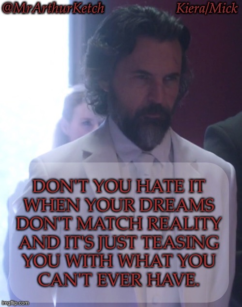 Then Your Mind Decided To Torture You With It | DON'T YOU HATE IT
WHEN YOUR DREAMS
DON'T MATCH REALITY
AND IT'S JUST TEASING
YOU WITH WHAT YOU
CAN'T EVER HAVE. | image tagged in mrarthurketch announcement,fucking hate this shit,im gonna shoot the messenger,dreams are aholes,my mind is pure evil | made w/ Imgflip meme maker