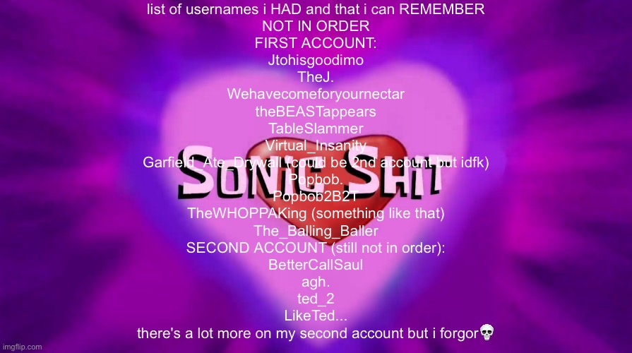 Sonic Shit | list of usernames i HAD and that i can REMEMBER
NOT IN ORDER

FIRST ACCOUNT:
Jtohisgoodimo
TheJ.
Wehavecomeforyournectar
theBEASTappears
TableSlammer
Virtual_Insanity
Garfield_Ate_Drywall (could be 2nd account but idfk)
Popbob.
Popbob2B2T
TheWHOPPAKing (something like that)
The_Balling_Baller

SECOND ACCOUNT (still not in order):
BetterCallSaul
agh.
ted_2
LikeTed...

there's a lot more on my second account but i forgor💀 | image tagged in sonic shit | made w/ Imgflip meme maker