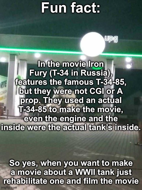 Maybe not the best historical accurate movie but the best Russian bias movie | Fun fact:; In the movie Iron Fury (T-34 in Russia), features the famous T-34-85, but they were not CGI or A prop. They used an actual T-34-85 to make the movie, even the engine and the inside were the actual tank’s inside. So yes, when you want to make a movie about a WWII tank just rehabilitate one and film the movie | image tagged in t-34,msmg,iron fury | made w/ Imgflip meme maker