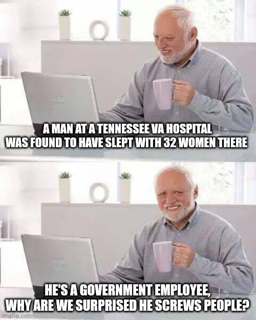 screw them all! | A MAN AT A TENNESSEE VA HOSPITAL WAS FOUND TO HAVE SLEPT WITH 32 WOMEN THERE; HE'S A GOVERNMENT EMPLOYEE, WHY ARE WE SURPRISED HE SCREWS PEOPLE? | image tagged in memes,hide the pain harold | made w/ Imgflip meme maker