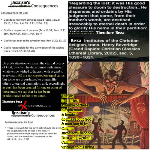 Fiendish Blasphemy | Bezaism's; Theodore Beza; Beza; This art is a perfect example of these blasphemous & fiendish dogmas about God & man taught by Calvin's successor,Theodore Beza who tweaked Calvin's writings to his liking. Theodore Beza; Bezaism's | image tagged in calvinism,arminian,5 point calvinism reformed theology,fiendish dogma of theodore beza,molinism,blasphemy | made w/ Imgflip meme maker