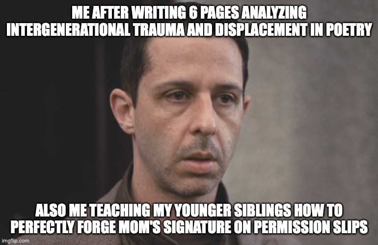 Kendall roy | ME AFTER WRITING 6 PAGES ANALYZING INTERGENERATIONAL TRAUMA AND DISPLACEMENT IN POETRY; ALSO ME TEACHING MY YOUNGER SIBLINGS HOW TO PERFECTLY FORGE MOM'S SIGNATURE ON PERMISSION SLIPS | image tagged in kendall roy | made w/ Imgflip meme maker