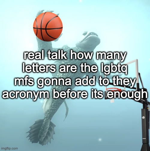 sea monster ballin' | real talk how many letters are the lgbtq mfs gonna add to they acronym before its enough | image tagged in sea monster ballin' | made w/ Imgflip meme maker