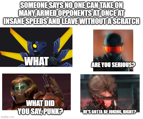 the 4 horsemen | SOMEONE SAYS NO ONE CAN TAKE ON MANY ARMED OPPONENTS AT ONCE AT INSANE SPEEDS AND LEAVE WITHOUT A SCRATCH; WHAT; ARE YOU SERIOUS? WHAT DID YOU SAY, PUNK? HE'S GOTTA BE JOKING, RIGHT? | image tagged in gaming,metal gear rising,trepang2,doom,ultrakill | made w/ Imgflip meme maker