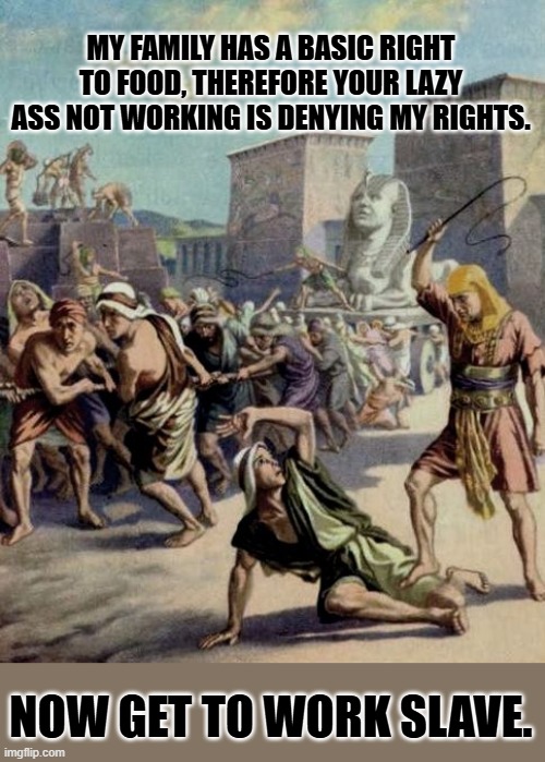 Egyptian slave whip | MY FAMILY HAS A BASIC RIGHT TO FOOD, THEREFORE YOUR LAZY ASS NOT WORKING IS DENYING MY RIGHTS. NOW GET TO WORK SLAVE. | image tagged in egyptian slave whip | made w/ Imgflip meme maker