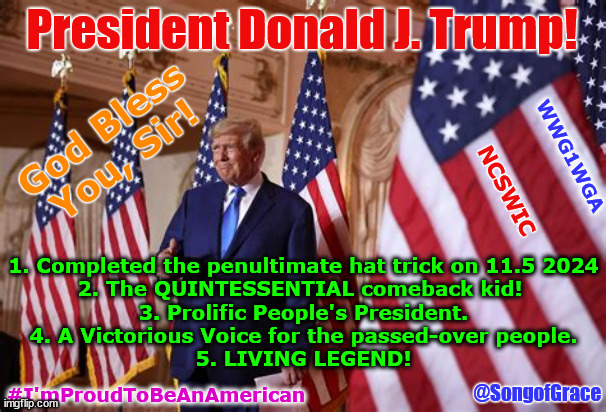 President Trump | President Donald J. Trump! God Bless You, Sir! WWG1WGA; NCSWIC; 1. Completed the penultimate hat trick on 11.5 2024
2. The QUINTESSENTIAL comeback kid! 
3. Prolific People's President.
4. A Victorious Voice for the passed-over people.
5. LIVING LEGEND! @SongofGrace; #I'mProudToBeAnAmerican | image tagged in god bless you | made w/ Imgflip meme maker