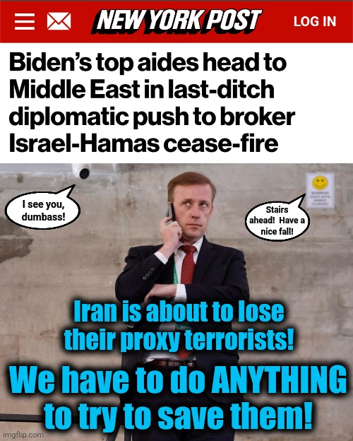 Emergency!  We have to save Iran's terrorists! | I see you,
dumbass! Stairs
ahead!  Have a
nice fall! Iran is about to lose
their proxy terrorists! We have to do ANYTHING
to try to save them! | image tagged in memes,iran,appeasement,democrats,joe biden,hamas | made w/ Imgflip meme maker