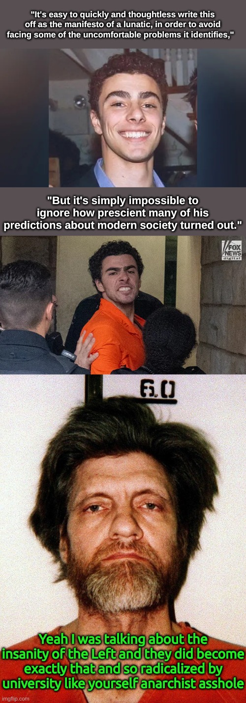Now your insurance rates are going to go up now Luigi | "It's easy to quickly and thoughtless write this off as the manifesto of a lunatic, in order to avoid facing some of the uncomfortable problems it identifies,"; "But it's simply impossible to ignore how prescient many of his predictions about modern society turned out."; Yeah I was talking about the insanity of the Left and they did become exactly that and so radicalized by university like yourself anarchist asshole | image tagged in unabomber mugshot,ceo murderer,anarcho-commie | made w/ Imgflip meme maker