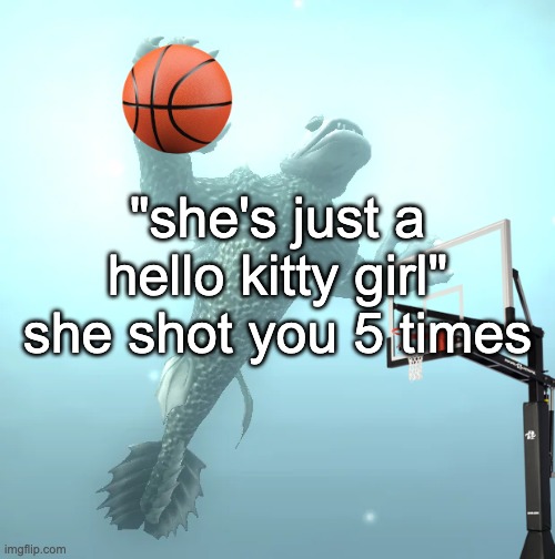 sea monster ballin' | "she's just a hello kitty girl" she shot you 5 times | image tagged in sea monster ballin' | made w/ Imgflip meme maker