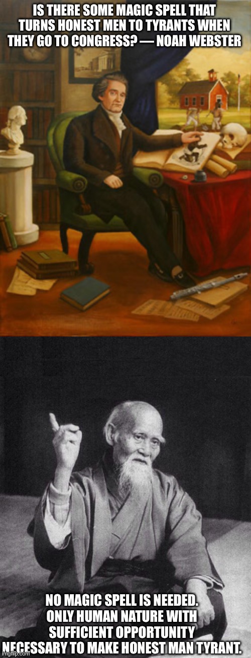 Why do “good” people go bad in public office? | IS THERE SOME MAGIC SPELL THAT TURNS HONEST MEN TO TYRANTS WHEN THEY GO TO CONGRESS? — NOAH WEBSTER; NO MAGIC SPELL IS NEEDED. ONLY HUMAN NATURE WITH SUFFICIENT OPPORTUNITY NECESSARY TO MAKE HONEST MAN TYRANT. | image tagged in noah webster,wise old chinese man | made w/ Imgflip meme maker