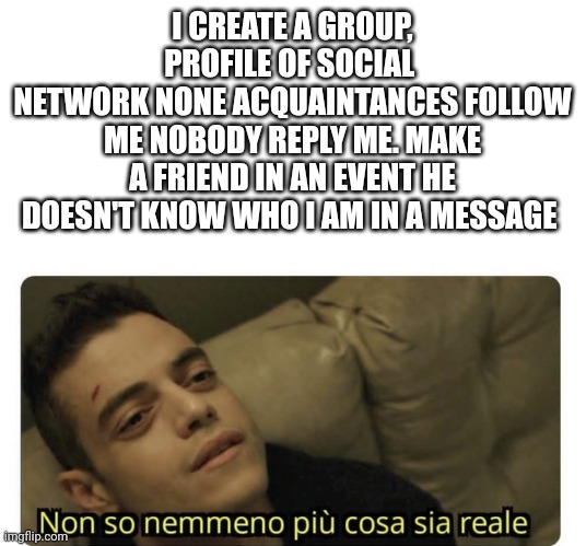 Message | I CREATE A GROUP, PROFILE OF SOCIAL 
NETWORK NONE ACQUAINTANCES FOLLOW ME NOBODY REPLY ME. MAKE A FRIEND IN AN EVENT HE DOESN'T KNOW WHO I AM IN A MESSAGE | image tagged in non so nemmeno pi cosa sia reale | made w/ Imgflip meme maker