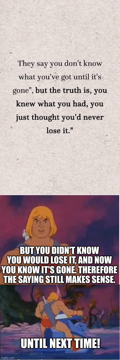 You Never Know What You Have Until It's Gone | BUT YOU DIDN'T KNOW YOU WOULD LOSE IT, AND NOW YOU KNOW IT'S GONE. THEREFORE THE SAYING STILL MAKES SENSE. UNTIL NEXT TIME! | image tagged in he-man,they hated jesus because he told them the truth,truth hurts,this is where i'd put my trophy if i had one,shut up | made w/ Imgflip meme maker